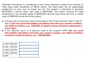 Esfandairi Enterprises is considering a new 3-year expansion project that requires an
initial fixed asset investment of $2.29 million. The fixed asset will be depreciated
straight-line to zero over its 3-year tax life. The project is estimated to generate
$1,715,000 in annual sales, with costs of $625,000. The project requires an initial
investment in net working capital of $260,000, and the fixed asset will have a market
value of $195,000 at the end of the project.
a. If the tax rate is 21 percent, what is the project's Year O net cash flow? Year 1? Year 2?
Year 3? (Do not round intermediate calculations and enter your answers in dollars,
not millions of dollars, e.g., 1,234,567. A negative answer should be indicated by a
minus sign.)
b. If the required return is 9 percent, what is the project's NPV? (Do not round
intermediate calculations and enter your answer in dollars, not millions of dollars,
rounded to 2 decimal places, e.g., 1,234,567.89.)
a. Year 0 cash flow
a. Year 1 cash flow
a. Year 2 cash flow
a. Year 3 cash flow
b. NPV