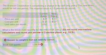 The Branson Corporation is considering a change in its cash-only policy. The new terms
would be net one period. The required return is 2.5 percent per period.
Price per unit
Cost per unit
Unit sales per month
Current
Policy
$71
$37
3,050
New
Policy
$73
$37
?
What is the break-even quantity for the new credit policy? (Do not round intermediate
calculations and round your answer to 2 decimal places, e.g., 32.16.)
Answer is complete but not entirely correct.
Break-even quantity
3,200.00