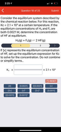 2:25 1
Question 18 of 25
Submit
Consider the equilibrium system described by
the chemical reaction below. For this reaction,
Kc = 2.1 x 10³ at a certain temperature. If the
equilibrium concentrations of H2 and F2 are
both 0.0021 M, determine the concentration
of HF at equilibrium.
H2(g) + F2(g) = 2 HF(g)
1
2
If [x] represents the equilibrium concentration
of HF, set up the equilibrium expression for Kc
to solve for the concentration. Do not combine
or simplify terms..
Ko =
= 2.1 x 103
5 RESET
[0]
[0.0021]
2[0.0021]
[x]
[2x]
[x]?
[2x]?
[0.0011]
2[0.0011]
[0.0011]?
