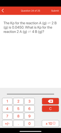 Question 24 of 25
Submit
The Kp for the reaction A (g) =2 B
(g) is 0.0450. What is Kp for the
reaction 2 A (g) =4 B (g)?
1
2
3
C
7
9.
+/-
x 10 0
LO
00
