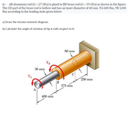 AB aluminum rod (G = 27 GPa) is glued to BD brass rod (G = 39 GPa) as shown in the figure.
The CD part of the brass rod is hollow and has an inner diameter of 40 mm. TA 600 Nm, TB 1200
Nm according to the loading state given below
a) Draw the torsion moment diagram.
b) Calculate the angle of rotation of tip A with respect to D.
60 mm
TB
36 mm
TA
250 mm
375 mm
A
400 mm
