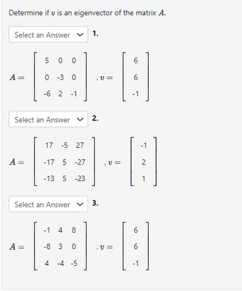 Determine if v is an eigenvector of the matrix A.
Select an Answer
A =
5 0 0
0 -3 0
-6 2-1
Select an Answer
A =
Select an Answer
1.
-1 4
-8 3 0
4 -4 -5
2.
17 -5 27
-B-8
A = -17 5 -27
=
-13 5 -23
V =
3.
6
V=
6
-1
1