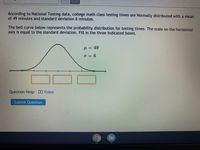 According to National Testing data, college math class testing times are Normally distributed with a mean
of 49 minutes and standard deviation 6 minutes.
The bell curve below represents the probability distribution for testing times. The scale on the horizontal
axis is equal to the standard deviation. Fill in the three indicated boxes.
H = 49
o = 6
Question Help: DVideo
Submit Question
