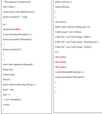 // This program is synchronized
class Callme {
synchronized void call(String msg) {
System.out.print("[" + msg);
try {
Thread.sleep(1000);
}catch (InterruptedException e) {
System.out.println("Interrupted");
}
System.out.print("]");
}
class Caller implements Runnable {
String msg;
Callme target;
Thread t;
public Caller (Callme targ, String s) {
target= targ;
msg=s;
t = new Thread(this);
t.start();
}
public void run () {
target.call(msg);
}
}
class Synch {
public static void main (String args[]) {
Callme target = new Callme();
Caller obl = new Caller (target, "Hello");
Caller ob2 = new Caller (target, "Synchronized");
Caller ob3 = new Caller (target, "World");
try {
ob1.t.join();
ob2.t.join();
ob3.t.join();
}catch (InterruptedException e) {
System.out.println("Interrupted");