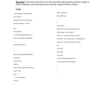 // This program is synchronized
class Callme {
Exercise2: Find and correct the errors from the following program and then compile it.
After compilation run the program and write the output in the box bellow.
synchronized void (String msg) {
System.out.print("[" + msg);
Code:
try {
Thread.sleep();
}
} catch (InterruptedException e) {
System.out.println("Interrupted");
}
System.out.print("]");
}
class Caller implements Runnable {
String msg;
Callme target;
Thread t;
public Caller (Callme targ, String s) {
target= targ;
msg=s;
}
t = new Thread(this);
t.start());
public void run () {
target.call(msg);
}
}
class Synch {
public static void main (String args[]) {
Callme target= new Callme();
Caller obl= new Caller (target, "Hello");
Caller ob2
Caller ob3
try {
obl..join();
ob2..join();
ob3..join();
}catch (InterruptedException e) {
System.out.println("Interrupted");
}
}
new Caller (target, "Synchronized");
new Caller (target, "World");
}