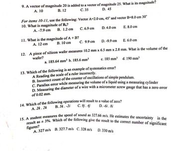 9. A vector of magnitude 20 is added to a vector of magnitude 25. What is its magnitude?
A. 10
B. 12
C. 35
D. 45
For items 10-11, use the following: Vector A=2.0 cm, 45° and vector B-8.0 cm 30°
10. What is magnitude of B₂?
A. -7.9 cm
B. 1.2 cm
11. What is the magnitude of A + B?
B. 10 cm
A. 12 cm
C. 6.9 cm
C. 9.9 cm
D. 4.0 cm
D. -9.9 cm
12. A piece of silicon wafer measures 10.2 mm x 6.5 mm x 2.8 mm. What is the volume of the
wafer?
a. 185.64 mm³ b. 185.6 mm³
c. 185 mm³
d. 190 mm³
14. Which of the following operations will result to a value of zero?
C. 9j. 4j
B. 5k. -2i
A. 2k. 2k
D. -6i . 8i
A. 327 m/s B. 327.7 m/s C. 328 m/s
E. 8.0 cm
13. Which of the following is an example of systematics error?
A Reading the scale of a ruler incorrectly.
B. Incorrect count of the counter of oscillations of simple pendulum.
C. Parallax error while measuring the volume of a liquid using a measuring cylinder
D. Measuring the diameter of a wire with a micrometer screw gauge that has a zero error
of 0.02 mm.
E. 6.0 cm
15. A student measures the speed of sound as 327.66 m/s. He estimates the uncertainty in the
result as ± 3%. Which of the following give the result to the correct number of significant
figures?
D. 330 m/s