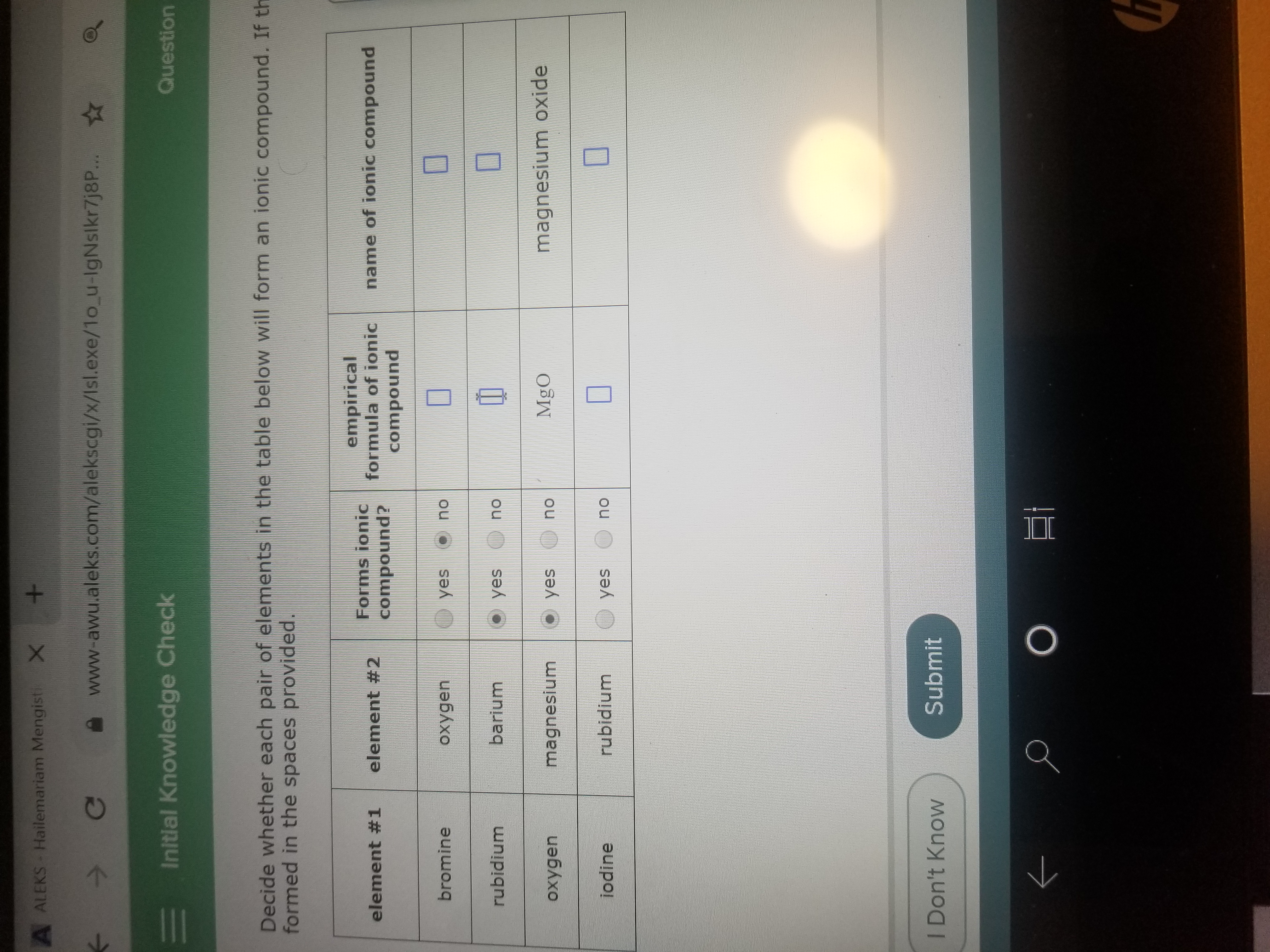 A ALEKS Hailemariam Mengisti X
Ce
www-awu.aleks.com/alekscgi/x/Isl.exe/1o_u-IgNslkr7j8P...
E Initlal Knowledge Check
Question
Decide whether each pair of elements in the table below will form an ionic compound. If th
formed in the spaces provided.
Forms ionic
compound?
empirical
formula of ionic
element #1
element #2
name of ionic compound
compound
bromine
oxygen
yes
no
rubidium
barium
yes O no
MgO
magnesium oxide
magnesium
O yes
no
oxygen
jodine
rubidium
yes
no
I Don't Know
Submit
