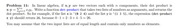 Problem 11: In linear algebra, if x, y are two vectors each with n components, their dot product is
x.y = 1 X¿Yi. Write a function dot-product that takes two lists of numbers as arguments, and returns the
dot product. So for example, if the list x is '(0 2 4) and the list y is '(1 3 5), the expression (dot-product
x y) should return 26, because 0·1+2·3+4.5 26.
You may assume that the two input lists are of equal length and contain only numbers as elements.