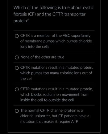 Which of the following is true about cystic
fibrosis (CF) and the CFTR transporter
protein?
O CFTR is a member of the ABC superfamily
of membrane pumps which pumps chloride
ions into the cells
None of the other are true
O CFTR mutations result in a mutated protein,
which pumps too many chloride ions out of
the cell
O CFTR mutations result in a mutated protein,
which blocks sodium ion movement from
inside the cell to outside the cell
The normal CFTR channel protein is a
chloride uniporter, but CF patients have a
mutation that makes it require ATP