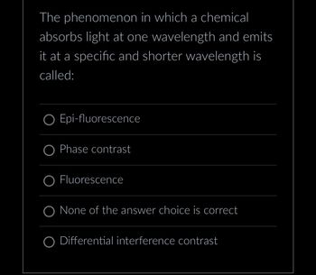 The phenomenon in which a chemical
absorbs light at one wavelength and emits
it at a specific and shorter wavelength is
called:
O Epi-fluorescence
O Phase contrast
OFluorescence
O None of the answer choice is correct
Differential interference contrast