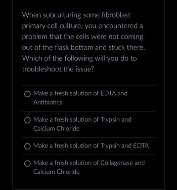 When subculturing some fibroblast
primary cell culture; you encountered a
problem that the cells were not coming
out of the flask bottom and stuck there.
Which of the following will you do to
troubleshoot the issue?
Make a fresh solution of EDTA and
Antibiotics
O Make a fresh solution of Trypsin and
Calcium Chloride
O Make a fresh solution of Trypsin and EDTA
Make a fresh solution of Collagenase and
Calcium Chloride