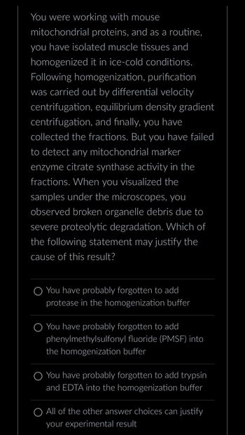 You were working with mouse
mitochondrial proteins, and as a routine,
you have isolated muscle tissues and
homogenized it in ice-cold conditions.
Following homogenization, purification
was carried out by differential velocity
centrifugation, equilibrium density gradient
centrifugation, and finally, you have
collected the fractions. But you have failed
to detect any mitochondrial marker
enzyme citrate synthase activity in the
fractions. When you visualized the
samples under the microscopes, you
observed broken organelle debris due to
severe proteolytic degradation. Which of
the following statement may justify the
cause of this result?
You have probably forgotten to add
protease in the homogenization buffer
You have probably forgotten to add
phenylmethylsulfonyl fluoride (PMSF) into
the homogenization buffer
You have probably forgotten to add trypsin
and EDTA into the homogenization buffer
All of the other answer choices can justify
your experimental result