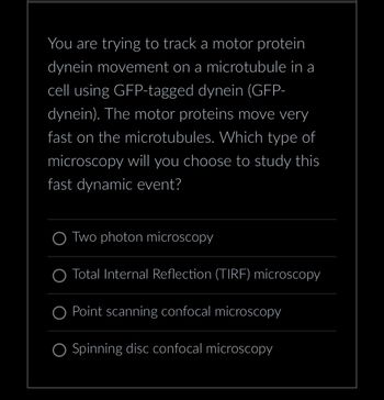 You are trying to track a motor protein
dynein movement on a microtubule in a
cell using GFP-tagged dynein (GFP-
dynein). The motor proteins move very
fast on the microtubules. Which type of
microscopy will you choose to study this
fast dynamic event?
Two photon microscopy
Total Internal Reflection (TIRF) microscopy
O Point scanning confocal microscopy
Spinning disc confocal microscopy