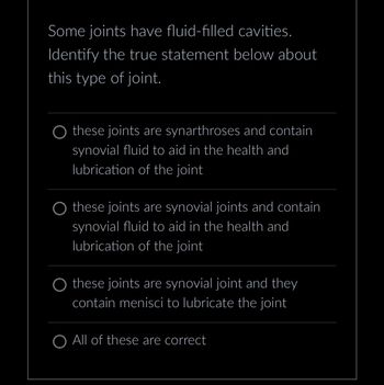 Some joints have fluid-filled cavities.
Identify the true statement below about
this type of joint.
O these joints are synarthroses and contain
synovial fluid to aid in the health and
lubrication of the joint
O these joints are synovial joints and contain
synovial fluid to aid in the health and
lubrication of the joint
O these joints are synovial joint and they
contain menisci to lubricate the joint
O All of these are correct