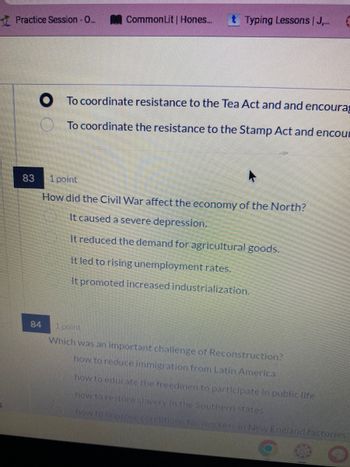 Practice Session - O...
Common Lit | Hones... t Typing Lessons | J....
To coordinate resistance to the Tea Act and and encoura
To coordinate the resistance to the Stamp Act and encou
83
1 point
How did the Civil War affect the economy of the North?
It caused a severe depression.
It reduced the demand for agricultural goods.
It led to rising unemployment rates.
It promoted increased industrialization.
84
1 point
Which was an important challenge of Reconstruction?
how to reduce immigration from Latin America
how to educate the freedmen to participate in public life
how to restore slavery in the Southern states
how to improve conditions for workers in New England factories