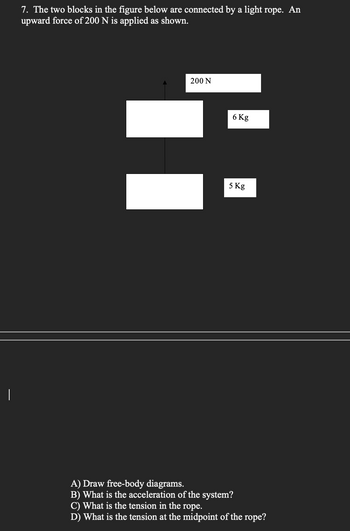I
7. The two blocks in the figure below are connected by a light rope. An
upward force of 200 N is applied as shown.
200 N
6 Kg
5 Kg
A) Draw free-body diagrams.
B) What is the acceleration of the system?
C) What is the tension in the rope.
D) What is the tension at the midpoint of the rope?