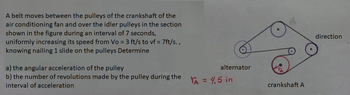 A belt moves between the pulleys of the crankshaft of the
air conditioning fan and over the idler pulleys in the section
shown in the figure during an interval of 7 seconds,
uniformly increasing its speed from Vo = 3 ft/s to vf = 7ft/s.,
knowing nailing 1 slide on the pulleys Determine
a) the angular acceleration of the pulley
b) the number of revolutions made by the pulley during the
interval of acceleration
alternator
VA = 4.5 in
crankshaft A
direction