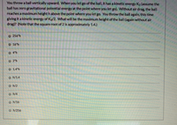 You throw a ball vertically upward. When you let go of the ball, it has a kinetic energy Ka (assume the
ball has zero gravitational potential energy at the point where you let go). Without air drag, the ball
reaches a maximum height h above the point where you let go. You throw the ball again, this time
giving it a kinetic energy of Ko/2. What will be the maximum height of the ball (again without air
drag)? (Note that the square root of 2 Is approximately 1.4.)
256*h
16h
4h
O2 h
1.4 h
/1.4
Oh/2
h/4
h/16
h/256

