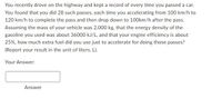 You recently drove on the highway and kept a record of every time you passed a car.
You found that you did 28 such passes, each time you accelerating from 100 km/h to
120 km/h to complete the pass and then drop down to 100km/h after the pass.
Assuming the mass of your vehicle was 2,000 kg, that the energy density of the
gasoline you used was about 36000 kJ/L, and that your engine efficiency is about
25%, how much extra fuel did you use just to accelerate for doing those passes?
(Report your result in the unit of liters, L).
Your Answer:
Answer
