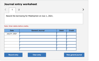 Journal entry worksheet
1
Record the borrowing for Midshipmen on July 1, 2021.
Note: Enter debits before credits.
Date
General Journal
Debit
Credit
July 01, 2021
Record entry
Clear entry
View general journal
