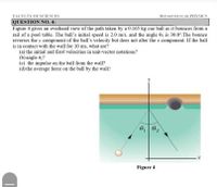 DEPARTMENT OF PHYSICS
FACULTY OF SCIENCES
QUESTION NO. 4:
Figure 4 gives an overhead view of the path taken by a 0.165 kg cue ball as it bounces from a
rail of a pool table. The ball's initial speed is 2.0 m/s, and the angle 0, is 30.0°.The bounce
reverses the y component of the ball's velocity but does not alter the r component. If the ball
is in contact with the wall for 10 ms, what are?
(a) the initial and final velocities in unit-vector notations?
(b) angle 0,7
(e) the impulse on the ball from the wall?
(d) the average force on the ball by the wall?
Figure 4
