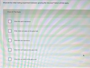 What did the initial mating experiment between glowing fish discover? Select all that apply.
Check All That Apply
Glow fish can't reproduce.
Only males can pass on the glow trait.
Glow fish can reproduce.
Glow fish can't pass on the glow trait.
Glow fish can pass on the glow trait.