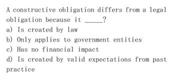 A constructive obligation differs from a legal
obligation because it
a) Is created by law.
_?
b) Only applies to government entities
c) Has no financial impact
d) Is created by valid expectations from past.
practice