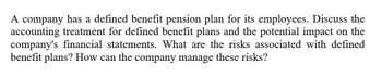 A company has a defined benefit pension plan for its employees. Discuss the
accounting treatment for defined benefit plans and the potential impact on the
company's financial statements. What are the risks associated with defined
benefit plans? How can the company manage these risks?