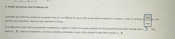 6. Study Questions and Problems #6
Complete the following sentences to explain why it is so difficult for poor LDCs to generate investment in capital in order to increase p
growth and, therefore, improve their standard of living.
It is difficult for poor LDCs to generate investment in capital in order to increase productivity and growth because their savings rate is
leads to rates of investment, and many wealthy individuals in poor LDCs choose to save their money in
low
ity and
high
This