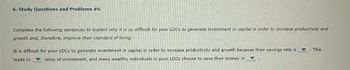 6. Study Questions and Problems #6
Complete the following sentences to explain why it is so difficult for poor LDCs to generate investment in capital in order to increase productivity and
growth and, therefore, improve their standard of living.
It is difficult for poor LDCs to generate investment in capital in order to increase productivity and growth because their savings rate is
leads to
rates of investment, and many wealthy individuals in poor LDCs choose to save their money in
A
. This