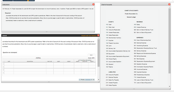 Instructions
On February 14, Foster Associates Co. paid $2,400 to repair the transmission on one of its delivery vans. In addition, Foster paid $500 to install a GPS system in its van.
Required:
Journalize the entries for the transmission and GPS system expenditures. Refer to the chart of accounts for the exact wording of the account
titles. CNOW journals do not use lines for journal explanations. Every line on a journal page is used for debit or credit entries. CNOW journals will
automatically indent a credit entry when a credit amount is entered.
Chart of Accounts
CHART OF ACCOUNTS
Foster Associates Co.
General Ledger
Journal
Shaded cells have feedback.
Journalize the entries for the transmission and GPS system expenditures. Refer to the chart of accounts for the exact wording of the account titles. CNOW journals do not
use lines for journal explanations. Every line on a journal page is used for debit or credit entries. CNOW journals will automatically indent a credit entry when a credit amount
is entered.
Question not attempted.
DATE
1
2
3
4
DESCRIPTION
PAGE 1
JOURNAL
Score: 0/51
ACCOUNTING FOLIATION
POST. REF.
DEBIT
CREDIT
ASSETS
LIABILITIES
EQUITY
Points:
0/10
ASSETS
110 Cash
111 Petty Cash
112 Accounts Receivable
114 Interest Receivable
115 Notes Receivable
116 Merchandise Inventory
117 Supplies
119 Prepaid Insurance
120 Land
123 Delivery Van
124 Accumulated Depreciation-Delivery Van
125 Equipment
126 Accumulated Depreciation-Equipment
130 Mineral Rights
131 Accumulated Depletion
132 Goodwill
133 Patents
LIABILITIES
210 Accounts Payable
211 Salaries Payable
213 Sales Tax Payable
214 Interest Payable
REVENUE
410 Sales
610 Interest Revenue
620 Gain on Sale of Delivery Truck
621 Gain on Sale of Equipment
EXPENSES
510 Cost of Merchandise Sold
520 Salaries Expense
521 Advertising Expense
522 Depreciation Expense-Delivery Truck
523 Delivery Expense
524 Repairs and Maintenance Expense
529 Selling Expenses
531 Rent Expense
532 Depreciation Expense-Equipment
533 Depletion Expense
534 Amortization Expense-Patents
535 Insurance Expense
536 Supplies Expense
539 Miscellaneous Expense
710 Interest Expense
720 Loss on Sale of Delivery Truck
721 Loss on Sale of Equipment
215 Notes Payable