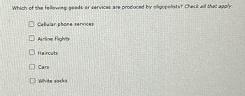 Which of the following goods or services are produced by oligopolists? Check all that apply.
Cellular phone services
Airline flights
Haircuts
Cars
White socks