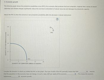 3. Economic growth
The following graph shows the production possibilities curve (PPC) of an economy that produces food and computers. Suppose that a series of natural
calamities and climate changes significantly reduce the economy's endowment of natural resources and damages its productivity capacity.
Adjust the PPC to show the economy's new production possibilities after the decrease in natural endowment.
QUANTITY OF FOOD (Millions of pounds)
32
24
16
0
0
5
PPC
10
15
QUANTITY OF COMPUTERS (Millions of computers)
20
PPC
Consider the direction in which you shifted the PPC on the graph. This type of shift of the PPC generally means that GDP
that the population in this economy does not change. In such a case, GDP per capita of this economy
experiences
economic growth.
Assume
. This means the economy