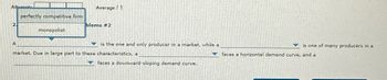 Attente
perfectly competitive firm
monopolist
Average 1
blems #2
is the one and only producer in a market, while a
market. Due in large part to these characteristics, a
faces a downward-sloping demand curve.
is one of many producers in a
faces a horizontal demand curve, and a