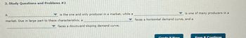 2. Study Questions and Problems #2
A
is the one and only producer in a market, while a
market. Due in large part to these characteristics, a
is one of many producers in a
faces a horizontal demand curve, and a
faces a downward-sloping demand curve.
Grade It Now
Save & Continue
