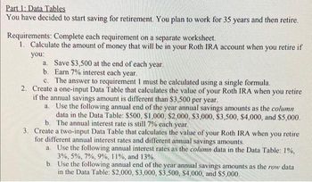 Part 1: Data Tables
You have decided to start saving for retirement. You plan to work for 35 years and then retire.
Requirements: Complete each requirement on a separate worksheet.
1. Calculate the amount of money that will be in your Roth IRA account when you retire if
you:
a. Save $3,500 at the end of each year.
b.
Earn 7% interest each year.
c. The answer to requirement I must be calculated using a single formula.
2. Create a one-input Data Table that calculates the value of your Roth IRA when you retire
if the annual savings amount is different than $3,500 per year.
a. Use the following annual end of the year annual savings amounts as the column
data in the Data Table: $500, $1,000, $2,000, $3,000, $3,500, $4,000, and $5,000.
b. The annual interest rate is still 7% each year.
3. Create a two-input Data Table that calculates the value of your Roth IRA when you retire
for different annual interest rates and different annual savings amounts.
a. Use the following annual interest rates as the column data in the Data Table: 1%,
3%, 5%, 7%, 9%, 11%, and 13%.
b. Use the following annual end of the year annual savings amounts as the row data
in the Data Table: $2,000, $3,000, $3,500, $4,000, and $5,000.