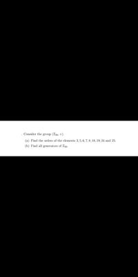 Consider the group (Z30, +).
(a) Find the orders of the elements 3, 5, 6, 7, 8, 18, 19, 24 and 25.
(b) Find all generators of Z30.
