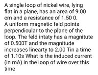 A single loop of nickel wire, lying
flat in a plane, has an area of 9.00
cm and a resistance of 1.50 0.
A uniform magnetic feld points
perpendicular to the plane of the
loop. The feld intaty has a magnitute
of 0.500T and the magnitude
increases linearty to 2.00 Tin a time
of 1.10s What is the induced current
(in mA) in the loop of wire over this
time
