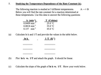 5.
Studying the Temperature Dependence of the Rate Constant (k).
А —> В
The following reaction is studied at 3 different temperatures.
Below you will find the rate constant for a reaction determined at
these temperatures. Use this data to answer the following questions
k (min')
0.0409 min"
0.0818 min-!
0.157 min
T (Celsius)
25.0 °C
35.0 °C
45.0 °C
(a)
Calculate In k and 1/T and provide the values in the table below.
In k
1/T (K')
(b)
Plot In k vs. 1/T and attach the graph. It should be linear.
(c)
Calculate the slope of the graph of In k vs. 1/T. Show your work below.
