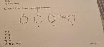 **Question 12:** Which of the following compounds is most basic?

**Answer Options:**
- A) I
- B) II
- C) III
- D) IV
- E) All of these

**Answer Key:**
- Correct answer: D) IV (This answer is circled)

**Diagrams Explanation:**

1. **Compound I**: A benzene ring with a hydroxyl group (phenol).
2. **Compound II**: A cyclohexanone (six-membered carbon ring with a double-bonded oxygen).
3. **Compound III**: A benzene ring bonded to an ethyl group ending in a triple bond (phenylacetylene).
4. **Compound IV**: An aniline (benzene ring bonded to an amino group, -NH₂).

Compound IV is highlighted as the basic compound due to the presence of the amino group, which is more basic than the other functional groups in the given structures.

**Source:** Fall 2016, Ormrod