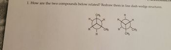 **Problem Statement:**

1. How are the two compounds below related? Redraw them in line dash-wedge structures.

**Description:**

The image contains two Newman projection diagrams of organic compounds. Each diagram illustrates a specific conformation of a molecule, which is typically represented through the front and rear carbon atoms as circles. The substituents (hydrogen atoms, H, and methyl groups, CH₃) are arranged around the circles, indicating the spatial arrangement of atoms in a molecule.

**Details of the Diagrams:**

- **First Compound:**
  - Central circle represents the front carbon.
  - On the front carbon: one hydrogen (H) pointing upwards, one hydrogen (H) pointing downwards-left, and a methyl group (CH₃) pointing downwards-right.
  - Rear carbon circle has the same substituents but in different positions.

- **Second Compound:**
  - Similar arrangement to the first, but the spatial positions of hydrogen and methyl groups differ, potentially indicating different stereochemical relationships such as enantiomers or diastereomers.

**Instruction:**

To properly understand the stereochemistry of these compounds, it is suggested to redraw these Newman projections using line dash-wedge structures, which help visualize the three-dimensional conformation more clearly.