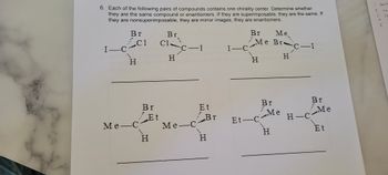 6. Each of the following pairs of compounds contains one chirality center. Determine whether
they are the same compound or enantiomers. If they are superimposable, they are the same. If
they are nonsuperimposable, they are mirror images, they are enantiomers.
Br
C1
I_CC1
I—
H
Ме-
Me-C
Br
Et
H
Br
Cl
H
C-I
Me-C
Et
Br
H
I-C
Br
Me BrC-I
H
H
Et-C
Br
Me
Me
H
H-C
Br
Me
Et
1
2 Sk
954~
Rost
45
r
Si