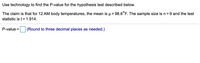 Use technology to find the P-value for the hypothesis test described below.
The claim is that for 12 AM body temperatures, the mean is µ> 98.6°F. The sample size is n= 9 and the test
statistic is t= 1.914.
P-value = (Round to three decimal places as needed.)
