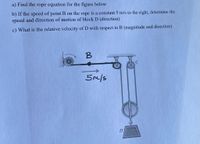 a) Find the rope equation for the figure below
b) If the speed of point B on the rope is a constant 5 m/s to the right, determine the
speed and direction of motion of block D (direction)
c) What is the relative velocity of D with respect to B (magnitude and direction)
5m/s
D
