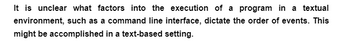 It is unclear what factors into the execution of a program in a textual
environment, such as a command line interface, dictate the order of events. This
might be accomplished in a text-based setting.