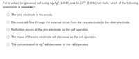 For a voltaic (or galvanic) cell using Ag. Ag* (1.0 M) and Zn,Zn2* (1.0 M) half-cells, which of the following
statements is incorrect?
O The zinc electrode is the anode.
Electrons will flow through the external circuit from the zinc electrode to the silver electrode.
O Reduction occurs at the zinc electrode as the cell operates.
O The mass of the zinc electrode will decrease as the cell operates.
O The concentration of Ag* will decrease as the cell operates.
