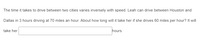 The time it takes to drive between two cities varies inversely with speed. Leah can drive between Houston and
Dallas in 3 hours driving at 70 miles an hour. About how long will it take her if she drives 60 miles per hour? It will
take her
hours.
