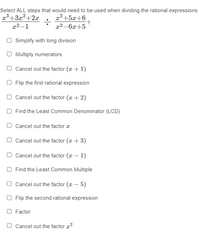 Select ALL steps that would need to be used when dividing the rational expressions
x3+3x2+2x
x2+5x+6
?
x2 –6x+5
x2 –1
O Simplify with long division
O Multiply numerators
O Cancel out the factor (x + 1)
O Flip the first rational expression
O Cancel out the factor (x + 2)
O Find the Least Common Denominator (LCD)
O Cancel out the factor a
O Cancel out the factor (x + 3)
O Cancel out the factor (a – 1)
O Find the Least Common Multiple
O Cancel out the factor (x – 5)
O Flip the second rational expression
O Factor
O Cancel out the factor x?
