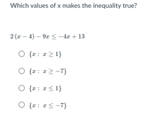 **Question: Which values of \( x \) make the inequality true?**

Given inequality:
\[ 2(x - 4) - 9x \leq -4x + 13 \]

Options:
1. \( \{ x : x \geq 1 \} \)
2. \( \{ x : x \geq -7 \} \)
3. \( \{ x : x \leq 1 \} \)
4. \( \{ x : x \leq -7 \} \)

---

To solve the inequality, follow these steps:

1. Distribute the 2 on the left side of the inequality:
   \[
   2(x - 4) - 9x \leq -4x + 13 \implies 2x - 8 - 9x \leq -4x + 13
   \]

2. Combine like terms on the left side:
   \[
   -7x - 8 \leq -4x + 13
   \]

3. Add \(4x\) to both sides to get all \(x\) terms on one side:
   \[
   -7x + 4x - 8 \leq 13 \implies -3x - 8 \leq 13
   \]

4. Add 8 to both sides:
   \[
   -3x \leq 21
   \]

5. Divide by -3 and reverse the inequality sign:
   \[
   x \geq -7
   \]

Thus, the correct set of values for \( x \) that satisfies the inequality is 
\[ \{ x : x \geq -7 \} \]
which corresponds to the second option.

---
**Answer:** \( \{ x : x \geq -7 \} \)