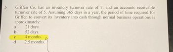 5
Griffen Co. has an inventory turnover rate of 7, and an accounts receivable
turnover rate of 5. Assuming 365 days in a year, the period of time required for
Griffen to convert its inventory into cash through normal business operations is
approximately:
21 days.
a
b
с
d
52 days.
4 months.
2.5 months.